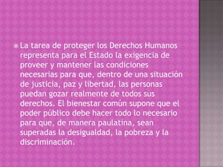  Latarea de proteger los Derechos Humanos
 representa para el Estado la exigencia de
 proveer y mantener las condiciones
 necesarias para que, dentro de una situación
 de justicia, paz y libertad, las personas
 puedan gozar realmente de todos sus
 derechos. El bienestar común supone que el
 poder público debe hacer todo lo necesario
 para que, de manera paulatina, sean
 superadas la desigualdad, la pobreza y la
 discriminación.
 