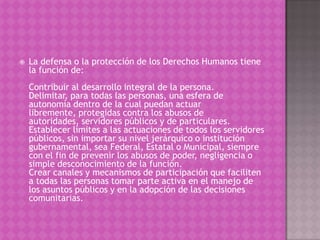    La defensa o la protección de los Derechos Humanos tiene
    la función de:
    Contribuir al desarrollo integral de la persona.
    Delimitar, para todas las personas, una esfera de
    autonomía dentro de la cual puedan actuar
    libremente, protegidas contra los abusos de
    autoridades, servidores públicos y de particulares.
    Establecer límites a las actuaciones de todos los servidores
    públicos, sin importar su nivel jerárquico o institución
    gubernamental, sea Federal, Estatal o Municipal, siempre
    con el fin de prevenir los abusos de poder, negligencia o
    simple desconocimiento de la función.
    Crear canales y mecanismos de participación que faciliten
    a todas las personas tomar parte activa en el manejo de
    los asuntos públicos y en la adopción de las decisiones
    comunitarias.
 