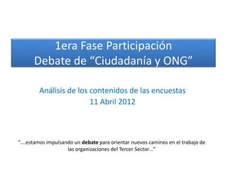 1era Fase Participación
      Debate de “Ciudadanía y ONG”

        Análisis de los contenidos de las encuestas
                        11 Abril 2012



“….estamos impulsando un debate para orientar nuevos caminos en el trabajo de
                   las organizaciones del Tercer Sector…”
 