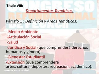 Título VIII:
Departamentos Temáticos.
Párrafo 1 : Definición y Áreas Temáticas:
-Medio Ambiente
-Articulación Social
-Salud
-Jurídico y Social (que comprenderá derechos
humanos y género)
-Bienestar Estudiantil
-Extensión (que comprenderá
artes, cultura, deportes, recreación, académico).
 
