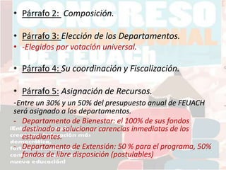 • Párrafo 2: Composición.
• Párrafo 3: Elección de los Departamentos.
• -Elegidos por votación universal.
• Párrafo 4: Su coordinación y Fiscalización.
• Párrafo 5: Asignación de Recursos.
-Entre un 30% y un 50% del presupuesto anual de FEUACH
será asignado a los departamentos.
- Departamento de Bienestar: el 100% de sus fondos
destinado a solucionar carencias inmediatas de los
estudiantes.
- Departamento de Extensión: 50 % para el programa, 50%
fondos de libre disposición (postulables)
 
