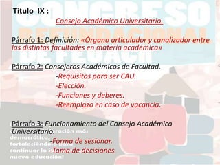 Título IX :
Consejo Académico Universitario.
Párrafo 1: Definición: «Órgano articulador y canalizador entre
las distintas facultades en materia académica»
Párrafo 2: Consejeros Académicos de Facultad.
-Requisitos para ser CAU.
-Elección.
-Funciones y deberes.
-Reemplazo en caso de vacancia.
Párrafo 3: Funcionamiento del Consejo Académico
Universitario.
-Forma de sesionar.
-Toma de decisiones.
 