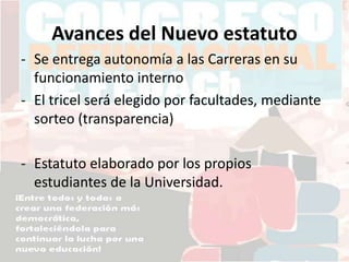 Avances del Nuevo estatuto
- Se entrega autonomía a las Carreras en su
funcionamiento interno
- El tricel será elegido por facultades, mediante
sorteo (transparencia)
- Estatuto elaborado por los propios
estudiantes de la Universidad.
 