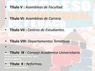 • Título V : Asambleas de Facultad.
• Título VI: Asambleas de Carrera.
• Título VII : Centros de Estudiantes.
• Título VIII: Departamentos Temáticos
• .
• Título IX : Consejo Académico Universitario.
• Título X : Reformas.
 