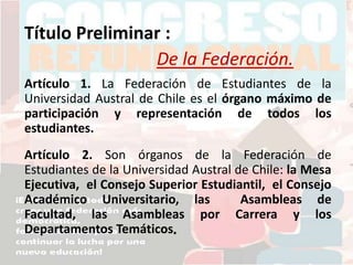 Título Preliminar :
De la Federación.
Artículo 1. La Federación de Estudiantes de la
Universidad Austral de Chile es el órgano máximo de
participación y representación de todos los
estudiantes.
Artículo 2. Son órganos de la Federación de
Estudiantes de la Universidad Austral de Chile: la Mesa
Ejecutiva, el Consejo Superior Estudiantil, el Consejo
Académico Universitario, las Asambleas de
Facultad, las Asambleas por Carrera y los
Departamentos Temáticos.
 