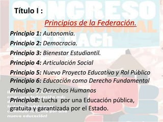 Título I :
Principios de la Federación.
Principio 1: Autonomía.
Principio 2: Democracia.
Principio 3: Bienestar Estudiantil.
Principio 4: Articulación Social
Principio 5: Nuevo Proyecto Educativo y Rol Público
Principio 6: Educación como Derecho Fundamental
Principio 7: Derechos Humanos
Principio8: Lucha por una Educación pública,
gratuita y garantizada por el Estado.
 