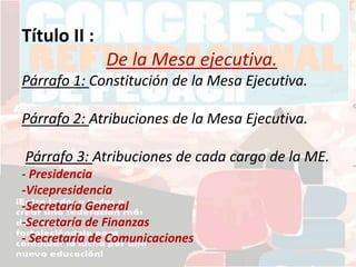 Título II :
De la Mesa ejecutiva.
Párrafo 1: Constitución de la Mesa Ejecutiva.
Párrafo 2: Atribuciones de la Mesa Ejecutiva.
Párrafo 3: Atribuciones de cada cargo de la ME.
- Presidencia
-Vicepresidencia
-Secretaría General
-Secretaría de Finanzas
- Secretaría de Comunicaciones
 