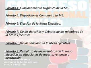 Párrafo 4: Funcionamiento Orgánico de la ME.
Párrafo 5: Disposiciones Comunes a la ME.
Párrafo 6: Elección de la Mesa Ejecutiva.
Párrafo 7: De los derechos y deberes de los miembros de
la Mesa Ejecutiva.
Párrafo 8: De las sanciones a la Mesa Ejecutiva.
Párrafo 9: Remplazo de los miembros de la mesa
ejecutiva en situaciones de muerte, renuncia o
destitución.
 