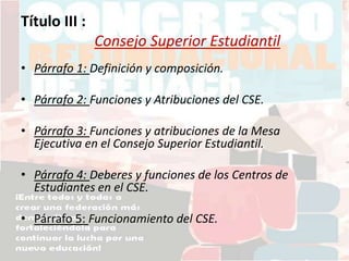 Título III :
Consejo Superior Estudiantil
• Párrafo 1: Definición y composición.
• Párrafo 2: Funciones y Atribuciones del CSE.
• Párrafo 3: Funciones y atribuciones de la Mesa
Ejecutiva en el Consejo Superior Estudiantil.
• Párrafo 4: Deberes y funciones de los Centros de
Estudiantes en el CSE.
• Párrafo 5: Funcionamiento del CSE.
 