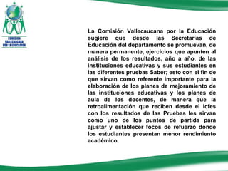 La Comisión Vallecaucana por la Educación sugiere que desde las Secretarías de Educación del departamento se promuevan, de manera permanente, ejercicios que apunten al análisis de los resultados, año a año, de las instituciones educativas y sus estudiantes en las diferentes pruebas Saber; esto con el fin de que sirvan como referente importante para la elaboración de los planes de mejoramiento de las instituciones educativas y los planes de aula de los docentes, de manera que la retroalimentación que reciben desde el Icfes con los resultados de las Pruebas les sirvan como uno de los puntos de partida para ajustar y establecer focos de refuerzo donde los estudiantes presentan menor rendimiento académico. 