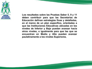 Los resultados sobre las Pruebas Saber 5, 9 y 11 deben contribuir para que las Secretarías de Educación definan estrategias finas y detalladas, en el marco de un plan específico, orientadas a que las Instituciones Educativas ubicadas en los niveles de Inferior y Bajo puedan avanzar hacia otros niveles, e igualmente para que las que se encuentran en Medio y Alto puedan avanzar paulatinamente a los niveles Superiores. 