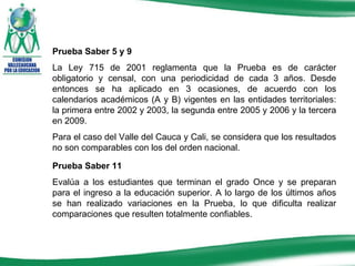 Prueba Saber 5 y 9 La Ley 715 de 2001 reglamenta que la Prueba es de carácter obligatorio y censal, con una periodicidad de cada 3 años. Desde entonces se ha aplicado en 3 ocasiones, de acuerdo con los calendarios académicos (A y B) vigentes en las entidades territoriales: la primera entre 2002 y 2003, la segunda entre 2005 y 2006 y la tercera en 2009.  Para el caso del Valle del Cauca y Cali, se considera que los resultados no son comparables con los del orden nacional. Prueba Saber 11 Evalúa a los estudiantes que terminan el grado Once y se preparan para el ingreso a la educación superior. A lo largo de los últimos años se han realizado variaciones en la Prueba, lo que dificulta realizar comparaciones que resulten totalmente confiables.  