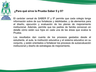 El carácter censal de SABER 5º y 9º permite que cada colegio tenga información sobre de sus fortalezas y debilidades, y da elementos para el diseño, ejecución y evaluación de los planes de mejoramiento institucional. Además, permite que los padres de familia conozcan en detalle cómo están sus hijos en cada una de las áreas que evalúa la Prueba. Los resultados dan cuenta de los procesos gestados desde el estudiante, el aula, la institución educativa y el sistema educativo en su conjunto, y están orientados a fortalecer los procesos de autoevaluación institucional y diseño de estrategias de mejoramiento.  ¿Para qué sirve la Prueba Saber 5 y 9? 