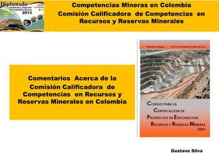 Competencias Mineras en Colombia
Comisión Calificadora de Competencias en
Recursos y Reservas Minerales
Comentarios Acerca de la
Comisión Calificadora de
Competencias en Recursos y
Reservas Minerales en Colombia
Gustavo Silva
 