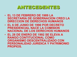 ANTECEDENTES EL 13 DE FEBRERO DE 1989 LA SECRETARIA DE GOBERNACION CREO LA DIRECCION DE DERECHOS HUMANOS EL 6 DE JUNIO DE 1990 POR DECRETO PRESIDENCIAL NACE LA COMISION NACIONAL DE LOS DERECHOS HUMANOS EL 28 DE ENERO DE 1992 SE ELEVA A RANGO CONTITUCIONAL COMO ORGANISMO DESCENTRALIZADO CON PERSONALIDAD JURIDICA Y PATRIMONIO PROPIOS. 