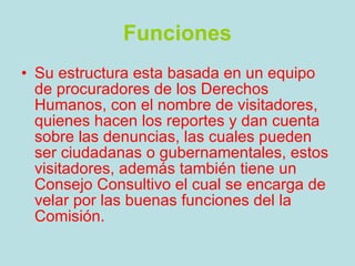 Funciones Su estructura esta basada en un equipo de procuradores de los Derechos Humanos, con el nombre de visitadores, quienes hacen los reportes y dan cuenta sobre las denuncias, las cuales pueden ser ciudadanas o gubernamentales, estos visitadores, además también tiene un Consejo Consultivo el cual se encarga de velar por las buenas funciones del la Comisión. 