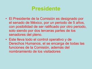 Presidente El Presidente de la Comisión es designado por el senado de México, por un periodo de 5 años, con posibilidad de ser ratificado por otro periodo, solo siendo por dos terceras partes de los senadores del pleno. Este lleva todo el control operativo y de Derechos Humanos, el se encarga de todas las funciones de la Comisión, además del nombramiento de los visitadores 