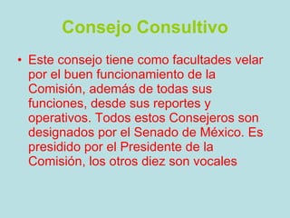 Consejo Consultivo Este consejo tiene como facultades velar por el buen funcionamiento de la Comisión, además de todas sus funciones, desde sus reportes y operativos. Todos estos Consejeros son designados por el Senado de México. Es presidido por el Presidente de la Comisión, los otros diez son vocales   