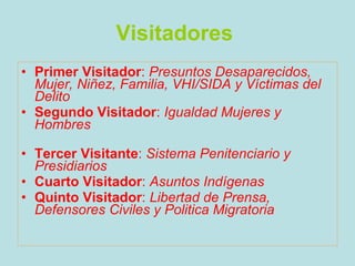 Visitadores   Primer Visitador :  Presuntos Desaparecidos, Mujer, Niñez, Familia, VHI/SIDA y Víctimas del Delito   Segundo Visitador :  Igualdad Mujeres y Hombres   Tercer Visitante :  Sistema Penitenciario y Presidiarios   Cuarto Visitador :  Asuntos Indígenas   Quinto Visitador :  Libertad de Prensa, Defensores Civiles y Politica Migratoria   