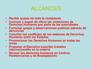 ALCANCES Recibir quejas de toda la ciudadanía  Conocer y seguir de oficio las violaciones de Derechos Humanos por parte de las autoridades  Formular quejas y observaciones publicas además de denuncias  Conciliar los conflictos de los sistemas de Derechos Humanos entre los Estados  Promocionar los Derechos Humanos en todas las áreas  Proponer al Ejecutivo suscribir tratados internacionales en la materia  Revisar los derechos humanos en Centros Penitenciarios y de Readaptación 