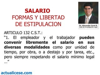 SALARIO  FORMAS Y LIBERTAD DE ESTIPULACION ARTICULO 132 C.S.T.: “ 1. El empleador y el trabajador  pueden convenir libremente el salario en sus diversas modalidades  como por unidad de tiempo, por obra, o a destajo y por tarea, etc., pero siempre respetando el salario mínimo legal …” 