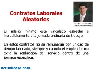 Contratos Laborales Aleatorios El salario mínimo está vinculado estrecha e ineludiblemente a la jornada ordinaria de trabajo. En estos contratos no se remuneran por unidad de tiempo laborado, siempre y cuando el empleador  no  exija la realización del servicio dentro de una jornada específica. 