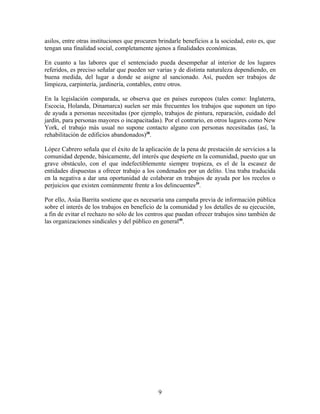 asilos, entre otras instituciones que procuren brindarle beneficios a la sociedad, esto es, que
tengan una finalidad social, completamente ajenos a finalidades económicas.

En cuanto a las labores que el sentenciado pueda desempeñar al interior de los lugares
referidos, es preciso señalar que pueden ser varias y de distinta naturaleza dependiendo, en
buena medida, del lugar a donde se asigne al sancionado. Así, pueden ser trabajos de
limpieza, carpintería, jardinería, contables, entre otros.

En la legislación comparada, se observa que en países europeos (tales como: Inglaterra,
Escocia, Holanda, Dinamarca) suelen ser más frecuentes los trabajos que suponen un tipo
de ayuda a personas necesitadas (por ejemplo, trabajos de pintura, reparación, cuidado del
jardín, para personas mayores o incapacitadas). Por el contrario, en otros lugares como New
York, el trabajo más usual no supone contacto alguno con personas necesitadas (así, la
rehabilitación de edificios abandonados)38.

López Cabrero señala que el éxito de la aplicación de la pena de prestación de servicios a la
comunidad depende, básicamente, del interés que despierte en la comunidad, puesto que un
grave obstáculo, con el que indefectiblemente siempre tropieza, es el de la escasez de
entidades dispuestas a ofrecer trabajo a los condenados por un delito. Una traba traducida
en la negativa a dar una oportunidad de colaborar en trabajos de ayuda por los recelos o
perjuicios que existen comúnmente frente a los delincuentes39.

Por ello, Asúa Barrita sostiene que es necesaria una campaña previa de información pública
sobre el interés de los trabajos en beneficio de la comunidad y los detalles de su ejecución,
a fin de evitar el rechazo no sólo de los centros que puedan ofrecer trabajos sino también de
las organizaciones sindicales y del público en general40.




                                              9
 