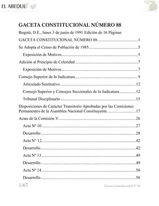 GACETA CONSTITUCIONAL NÚMERO 88
Bogotá, D.E., lunes 3 de junio de 1991 Edición de 16 Páginas
GACETA CONSTITUCIONAL NÚMERO 88.......................................1
Se Adopta el Censo de Población de 1985...............................................5
   Exposición de Motivos.........................................................................5
Adición al Principio de Celeridad ............................................................7
   Exposición de Motivos.........................................................................7
Consejo Superior de la Judicatura............................................................9
   Articulado Sustitutivo ........................................................................12
   Consejo Superior y Consejos Seccionales de la Judicatura................12
   Tribunal Disciplinario ........................................................................15
Disposiciones de Carácter Transitorio Aprobadas por las Comisiones
Permanentes de la Asamblea Nacional Constituyente ...........................17
Actas de la Comisión V..........................................................................26
   Acta Nº 10 ..........................................................................................27
   Desarrollo...........................................................................................28
   Acta N° 12..........................................................................................42
   Desarrollo...........................................................................................42
   Acta Nº 13 ..........................................................................................49
   Desarrollo...........................................................................................49
   Acta Nº 14 ..........................................................................................56
   Desarrollo...........................................................................................56
1/67                                                                      Gaceta Constitucional Nº 88
 
