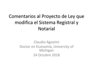Comentarios	al	Proyecto	de	Ley	que	
modifica	el	Sistema	Registral	y	
Notarial		
	
Claudio	Agostini	
Doctor	en	Economía,	University	of	
Michigan	
24	Octubre	2018	
 
