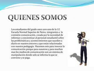 Los estudiantes del grado once cero uno de la I.E
Escuela Normal Superior de Neiva, integrantes a la
comisión comunicación, creada por la necesidad de
informar y concientizar al personal estudiantil sobre
las problemáticas y acontecimientos que suceden a
diario en nuestro entorno y que están relacionadas
con nuestra pedagogía. Hacemos esto para innovar la
comunicación porque para nosotros y para muchos
mas los medios de comunicación son un sistema de
manipulación donde solo se informa lo que se
conviene y se paga,
 