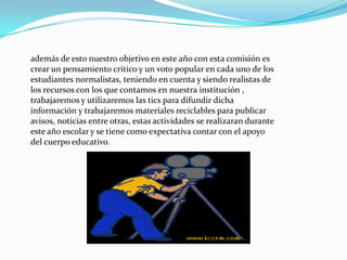 además de esto nuestro objetivo en este año con esta comisión es
crear un pensamiento critico y un voto popular en cada uno de los
estudiantes normalistas, teniendo en cuenta y siendo realistas de
los recursos con los que contamos en nuestra institución ,
trabajaremos y utilizaremos las tics para difundir dicha
información y trabajaremos materiales reciclables para publicar
avisos, noticias entre otras, estas actividades se realizaran durante
este año escolar y se tiene como expectativa contar con el apoyo
del cuerpo educativo.
 