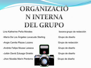 Lina Katherine Peña Morales bocera-grupo de redacción
-María De Los Ángeles Lavacude Sterling Grupo de diseño
-Angie Camila Plazas Lozano Grupo de redacción
-Andrés Felipe Musse Laiseca Grupo de diseño
-Julián David Zuluaga Giraldo Grupo de diseño
-Jhon Nicolás Marín Perdomo Grupo de diseño
 
