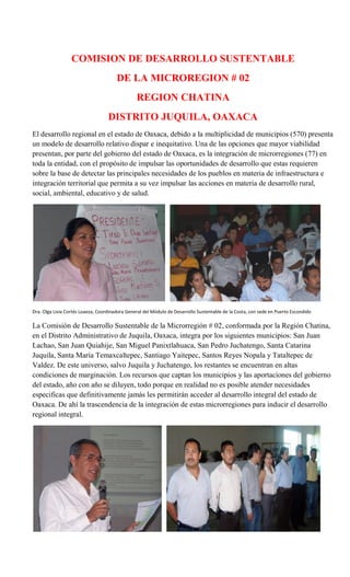 COMISION DE DESARROLLO SUSTENTABLE
                                       DE LA MICROREGION # 02
                                                REGION CHATINA
                                   DISTRITO JUQUILA, OAXACA
El desarrollo regional en el estado de Oaxaca, debido a la multiplicidad de municipios (570) presenta
un modelo de desarrollo relativo dispar e inequitativo. Una de las opciones que mayor viabilidad
presentan, por parte del gobierno del estado de Oaxaca, es la integración de microrregiones (77) en
toda la entidad, con el propósito de impulsar las oportunidades de desarrollo que estas requieren
sobre la base de detectar las principales necesidades de los pueblos en materia de infraestructura e
integración territorial que permita a su vez impulsar las acciones en materia de desarrollo rural,
social, ambiental, educativo y de salud.




Dra. Olga Livia Cortés Loaeza, Coordinadora General del Módulo de Desarrollo Sustentable de la Costa, con sede en Puerto Escondido

La Comisión de Desarrollo Sustentable de la Microrregión # 02, conformada por la Región Chatina,
en el Distrito Administrativo de Juquila, Oaxaca, integra por los siguientes municipios: San Juan
Lachao, San Juan Quiahije, San Miguel Panixtlahuaca, San Pedro Juchatengo, Santa Catarina
Juquila, Santa María Temaxcaltepec, Santiago Yaitepec, Santos Reyes Nopala y Tataltepec de
Valdez. De este universo, salvo Juquila y Juchatengo, los restantes se encuentran en altas
condiciones de marginación. Los recursos que captan los municipios y las aportaciones del gobierno
del estado, año con año se diluyen, todo porque en realidad no es posible atender necesidades
especificas que definitivamente jamás les permitirán acceder al desarrollo integral del estado de
Oaxaca. De ahí la trascendencia de la integración de estas microrregiones para inducir el desarrollo
regional integral.
 