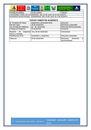 I. E. “FERNANDO BELAUNDE TERRY” - MACHENTE
JORNADA ESCOLAR COMPLETA
2016
Ministerio
de
Educación
UGE
La Mar
Institución Educativa
“Fernando Belaunde Terry”
Machente - Ayna
DRE
Ayacucho
Entrega de Registros 30 de setiembre Docentes
Entrega de Boletas 03 de octubre Tutores
VACACIONES PARA LOS ESTUDIANTES: DEL 25 DE JULIO AL 05 DE AGOSTO
DOCENTES:CAPACITACIÓN PEDAGÓGICA: DEL 25 DE JULIO AL 5 DE AGOSTO
TERCER TRIMESTRE ACADÉMICO
III Trimestre (67 Días) setiembre a diciembre 2016 Dirección.
Día del Logro 16 de diciembre Directivos y Docentes
3ra.Jornada de Reflexión. 23 de diciembre Dirección-SDFG-docentes
Entrega de Registros 23 diciembre Docentes
Revisión de Registros
físicos y virtuales
23 y 24 de diciembre Comisiones
Planificación 2016 noviembre y diciembre Dirección y docentes
Clausura 24 de diciembre Directivos, Docentes y
administrativos
 