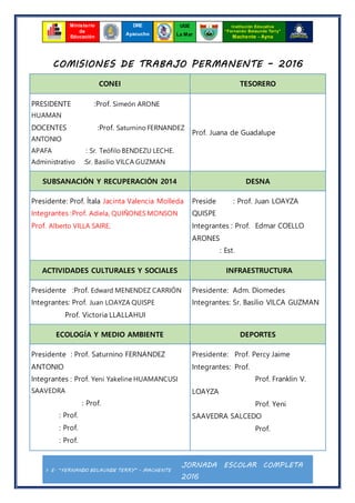 I. E. “FERNANDO BELAUNDE TERRY” - MACHENTE
JORNADA ESCOLAR COMPLETA
2016
Ministerio
de
Educación
UGE
La Mar
Institución Educativa
“Fernando Belaunde Terry”
Machente - Ayna
DRE
Ayacucho
COMISIONES DE TRABAJO PERMANENTE – 2016
CONEI TESORERO
PRESIDENTE :Prof. Simeón ARONE
HUAMAN
DOCENTES :Prof. Saturnino FERNANDEZ
ANTONIO
APAFA : Sr. Teófilo BENDEZU LECHE.
Administrativo :Sr. Basilio VILCA GUZMAN
Prof. Juana de Guadalupe
SUBSANACIÓN Y RECUPERACIÓN 2014 DESNA
Presidente: Prof. Ítala Jacinta Valencia Molleda
Integrantes :Prof. Adíela, QUIÑONES MONSON
Prof. Alberto VILLA SAIRE,
Preside : Prof. Juan LOAYZA
QUISPE
Integrantes : Prof. Edmar COELLO
ARONES
: Est.
ACTIVIDADES CULTURALES Y SOCIALES INFRAESTRUCTURA
Presidente :Prof. Edward MENENDEZ CARRIÓN
Integrantes: Prof. Juan LOAYZA QUISPE
Prof. Victoria LLALLAHUI
Presidente: Adm. Diomedes
Integrantes: Sr. Basilio VILCA GUZMAN
ECOLOGÍA Y MEDIO AMBIENTE DEPORTES
Presidente : Prof. Saturnino FERNANDEZ
ANTONIO
Integrantes : Prof. Yeni Yakeline HUAMANCUSI
SAAVEDRA
: Prof.
: Prof.
: Prof.
: Prof.
Presidente: Prof. Percy Jaime
Integrantes: Prof.
Prof. Franklin V.
LOAYZA
Prof. Yeni
SAAVEDRA SALCEDO
Prof.
 