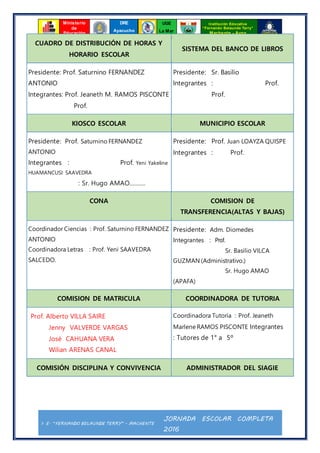 I. E. “FERNANDO BELAUNDE TERRY” - MACHENTE
JORNADA ESCOLAR COMPLETA
2016
Ministerio
de
Educación
UGE
La Mar
Institución Educativa
“Fernando Belaunde Terry”
Machente - Ayna
DRE
Ayacucho
CUADRO DE DISTRIBUCIÓN DE HORAS Y
HORARIO ESCOLAR
SISTEMA DEL BANCO DE LIBROS
Presidente: Prof. Saturnino FERNANDEZ
ANTONIO
Integrantes: Prof. Jeaneth M. RAMOS PISCONTE
Prof.
Presidente: Sr. Basilio
Integrantes : Prof.
Prof.
KIOSCO ESCOLAR MUNICIPIO ESCOLAR
Presidente: Prof. Saturnino FERNANDEZ
ANTONIO
Integrantes : Prof. Yeni Yakeline
HUAMANCUSI SAAVEDRA
: Sr. Hugo AMAO……….
Presidente: Prof. Juan LOAYZA QUISPE
Integrantes : Prof.
CONA COMISION DE
TRANSFERENCIA(ALTAS Y BAJAS)
Coordinador Ciencias : Prof. Saturnino FERNANDEZ
ANTONIO
Coordinadora Letras : Prof. Yeni SAAVEDRA
SALCEDO.
Presidente: Adm. Diomedes
Integrantes : Prof.
Sr. Basilio VILCA
GUZMAN (Administrativo.)
Sr. Hugo AMAO
(APAFA)
COMISION DE MATRICULA COORDINADORA DE TUTORIA
Prof. Alberto VILLA SAIRE
Jenny VALVERDE VARGAS
José CAHUANA VERA
Wilian ARENAS CANAL
Coordinadora Tutoría : Prof. Jeaneth
Marlene RAMOS PISCONTE Integrantes
: Tutores de 1° a 5º
COMISIÓN DISCIPLINA Y CONVIVENCIA ADMINISTRADOR DEL SIAGIE
 