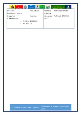 I. E. “FERNANDO BELAUNDE TERRY” - MACHENTE
JORNADA ESCOLAR COMPLETA
2016
Ministerio
de
Educación
UGE
La Mar
Institución Educativa
“Fernando Belaunde Terry”
Machente - Ayna
DRE
Ayacucho
Presidente : Prof. Edward
MENENDEZ CARRION
Integrantes : Prof. Juan
LOAYZA QUISPE
: Sr. Elmer IZAGUIRRE
: Sra. Leonora
Presidente : Prof. Simeón ARONE
HUAMAN
Integrantes : Prof. Brady ORIHUELA
URETA
 
