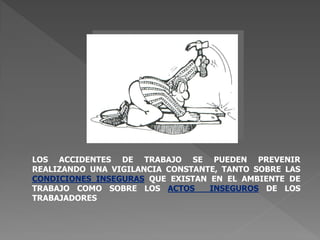 LOS ACCIDENTES DE TRABAJO SE PUEDEN PREVENIR
REALIZANDO UNA VIGILANCIA CONSTANTE, TANTO SOBRE LAS
CONDICIONES INSEGURAS QUE EXISTAN EN EL AMBIENTE DE
TRABAJO COMO SOBRE LOS ACTOS INSEGUROS DE LOS
TRABAJADORES
 