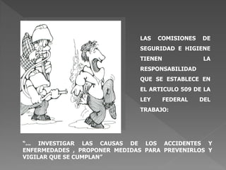 “... INVESTIGAR LAS CAUSAS DE LOS ACCIDENTES Y
ENFERMEDADES , PROPONER MEDIDAS PARA PREVENIRLOS Y
VIGILAR QUE SE CUMPLAN”
LAS COMISIONES DE
SEGURIDAD E HIGIENE
TIENEN LA
RESPONSABILIDAD
QUE SE ESTABLECE EN
EL ARTICULO 509 DE LA
LEY FEDERAL DEL
TRABAJO:
 