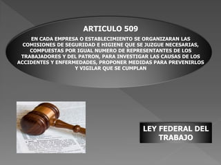 LEY FEDERAL DEL
TRABAJO
ARTICULO 509
EN CADA EMPRESA O ESTABLECIMIENTO SE ORGANIZARAN LAS
COMISIONES DE SEGURIDAD E HIGIENE QUE SE JUZGUE NECESARIAS,
COMPUESTAS POR IGUAL NUMERO DE REPRESENTANTES DE LOS
TRABAJADORES Y DEL PATRON, PARA INVESTIGAR LAS CAUSAS DE LOS
ACCIDENTES Y ENFERMEDADES, PROPONER MEDIDAS PARA PREVENIRLOS
Y VIGILAR QUE SE CUMPLAN
 