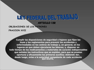 Cumplir las disposiciones de seguridad e higiene que fijen las
leyes y los reglamentos para prevenir los accidentes y
enfermedades en los centros de trabajo y, en general, en los
lugares en que deban ejecutarse las labores; y, disponer en
todo tiempo de los medicamentos y materiales de curación indispensables
que señalen los instructivos que se expidan, para que se presten
oportuna y eficazmente los primeros auxilios; debiendo dar,
desde luego, aviso a la autoridad competente de cada accidente
que ocurra.
ARTICULO 132
OBLIGACIONES DE LOS PATRONES
FRACCION XVII
 