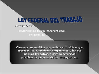 Observar las medidas preventivas e higiénicas que
acuerden las autoridades competentes y las que
indiquen los patrones para la seguridad
y protección personal de los trabajadores.
ARTICULO 134
OBLIGACIONES DE LOS TRABAJADORES
FRACCION II
 