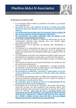 El dictamen en materia de ISR:
 En el Impuesto Sobre la Renta se realizaron 49 cambios. Los cambios
más importantes son:
 Se amplia de uno a dos millones de pesos el monto para poder
tributar en este nuevo régimen, con lo que quedan incorporados los
Repecos.
 Las deducciones personales para las personas físicas se eleva de
dos a cuatro salarios mínimos el tope de la deducción.
 Se reincorporan los costos estimados para no afectar a las
vivienderas y desarrolladores turísticos.
 En el sector primario se plantea un tratamiento diferenciado por tipo de
contribuyente, exención, tasa reducida, flujo, que tendrán reglas
secundarias emitidas por el SAT.
 Reincorporación de la deducción de reservas para afianzadoras y
aseguradoras.
 Se sustituye la no deducibilidad de pagos con las partes relacionadas
cuando no tributen al menos al 75 por ciento, por la no deducción en
pagos por transacciones de entidades híbridas que no paguen ISR en el
extranjero.
 Las maquiladoras conocidas como shelteras se amplía el plazo para que
permanezcan en esta figura a cuatro años y no tres como se proponía.
 Exención a casa habitación hasta 700 mil UDIS, es decir, 3.5 millones de
pesos.
 Se incorpora la deducción de reservas territoriales con candado de tres
años para evitar especulación.
 Se reincorpora la deducción en cogeneración y energía renovable,
aportaciones a fondos de retiro complementarios a las obligaciones por
ley con el tope de la deducción de 47 por ciento.
 Se reincorpora la deducción, consumos a restaurantes al 8.5 por
ciento la deducción, y se conserva el 12.5 por ciento para efectos
de viáticos.
 No se gravan los dividendos antes de 1999 en la consolidación fiscal, no
gravar los dividendos generados antes del 2014, cobrar el impuesto a
los dividendos a nivel de persona física.
 No considerar para el cálculo de PTU la no deducibilidad de las
prestaciones exentas de los trabajadores.
 El presidente de la Comisión de Hacienda, José Isabel Trejo Reyes,
indicó que se tiene una tarifa progresiva para personas físicas, pero
prefirió reservarla para la discusión hasta tener la discusión en el Pleno
sobre las reservas. (Una tasa de 31% a personas físicas con
ingresos de más de 500 mil pesos, con ingresos de 750 mil las tasa
seria del 32%, ingresos de 1 millón la tasa seria de 33%, ingresos
de 1 millón y medio la tasas seria del 34% y los que tengan
ingresos por más de 3 millones la tasa seria del 35%).
Av. Industria Eléctrica de México No. 57/83 Col. Vista Hermosa, Tlalnepantla Edo. de México, C.P. 54080.

 