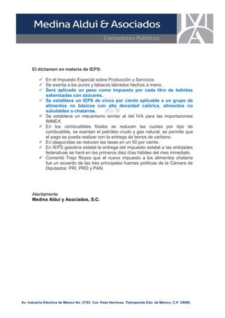 El dictamen en materia de IEPS:
 En el Impuesto Especial sobre Producción y Servicios
 Se exenta a los puros y tabacos labrados hechos a mano.
 Será aplicado un peso como impuesto por cada litro de bebidas
saborizadas con azúcares.
 Se establece un IEPS de cinco por ciento aplicable a un grupo de
alimentos no básicos con alta densidad calórica, alimentos no
saludables o chatarras.
 Se establece un mecanismo similar al del IVA para las importaciones
IMMEX.
 En los combustibles fósiles se reducen las cuotas por tipo de
combustible, se exentan el petróleo crudo y gas natural, se permite que
el pago se pueda realizar con la entrega de bonos de carbono.
 En plaguicidas se reducen las tasas en un 50 por ciento.
 En IEPS gasolina estatal la entrega del impuesto estatal a las entidades
federativas se hará en los primeros diez días hábiles del mes inmediato.
 Comentó Trejo Reyes que el nuevo impuesto a los alimentos chatarra
fue un acuerdo de las tres principales fuerzas políticas de la Cámara de
Diputados: PRI, PRD y PAN.

Atentamente
Medina Aldui y Asociados, S.C.

Av. Industria Eléctrica de México No. 57/83 Col. Vista Hermosa, Tlalnepantla Edo. de México, C.P. 54080.

 