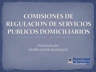 Presentado por: PEDRO JAVIER MANRIQUE COMISIONES DE REGULACION DE SERVICIOS PUBLICOS DOMICILIARIOS 