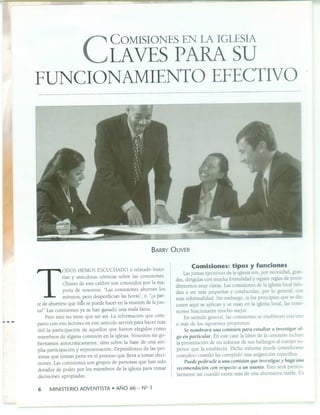 e COMISIONES EN LA IGLESIA
LAVES PARA SU
FUNCIONAMIENTO EFECTIVO
BARRY ÜLIVER
T
ODOS HEMOS ESCUCHADO o relatado histo-
rias y anécdotas cómicas sobre las comisiones.
Chistes de este calibre son conocidos por la ma-
yoría de nosotros: "Las comisiones ahorran los
minutos, pero desperdician las horas", o, "¿a par-
te de aburrirse que m1s se puede hacer en la reunión de la jun-
ta7" Las comisiones ya se han ganado una mala fama.
Pero esto no tiene que ser así. La información que com-
parto con mis lectores en este artículo servirá para hacer más
útil la participación de aquellos que fueron elegidos como
miembros de alguna comisión en la iglesia. Nosotros no go-
bernamos autocráticamente, sino sobre la base de una am-
plia participación y representación. Dependemos de las per-
sonas que toman parte en el proceso que lleva a tomar deci-
siones. Las comisiones son grupos de personas que han sido
dotados de poder por los miembros de la iglesia para tomar
decisiones apropiadas.
6 MINISTERIO ADVENTISTA • AÑO 66 - Nº 1
Comisiones: tipos y funciones
Las juntas ejecutivas de la iglesia son, por necesidad, gran
des, dirigidas con mucha formalidad y siguen reglas de proce-
dimientos muy claras. Las comisiones de la iglesia local tien
den a ser más pequeñas y conducidas, por lo general, con
más informalidad. Sin embargo, si los prir cipios que se dis-
cuten aquí se aplican y se usan en la iglesia local, las comi-
siones funcionarán mucho mejor.
En sentido general, las comisiones se establecen con uno
o más de los siguientes propósitos:
Se nombrará una comisión para estudiar o investigar al-
go en particular. En este caso la labor de la comisión incluye
la presentación de un informe de sus hallazgos al cuerpo su
perior que la estableció. Dicho informe puede considerarse
completo cuando ha cumplido una asignación específica
Puede pedírsele a una comisión que investigue y haga una
recomendación con respecto a un asunto. Esto será particu
larmente así cuando existe más de una alternativa viable. En
 