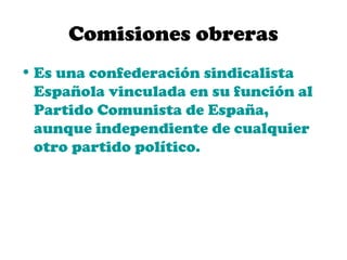 Comisiones obreras
• Es una confederación sindicalista
  Española vinculada en su función al
  Partido Comunista de España,
  aunque independiente de cualquier
  otro partido político.
 