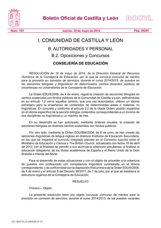 Boletín Oficial de Castilla y León
Núm. 101 Pág. 38293Jueves, 29 de mayo de 2014
I. COMUNIDAD DE CASTILLA Y LEÓN
B. AUTORIDADES Y PERSONAL
B.2. Oposiciones y Concursos
CONSEJERÍA DE EDUCACIÓN
RESOLUCIÓN de 16 de mayo de 2014, de la Dirección General de Recursos
Humanos de la Consejería de Educación, por la que se convoca concurso de méritos
para la provisión en comisión de servicios, durante el curso 2014/2015, de puestos en
las secciones bilingües y lingüísticas de determinados centros docentes públicos de
enseñanzas no universitarias de la Consejería de Educación.
La Orden EDU/6/2006, de 4 de enero, reguló la creación de secciones bilingües en
centros sostenidos con fondos públicos de la Comunidad de Castilla y León, definiéndolas
en su artículo 1.2 como aquellos centros, que una vez autorizados, utilicen un idioma
extranjero para la enseñanza de contenidos de determinadas áreas o materias no
lingüísticas. En concreto y conforme al artículo 2.2 de la citada Orden, podrán impartirse
en el idioma específico de la sección bilingüe contenidos correspondientes a un mínimo de
dos disciplinas no lingüísticas y un máximo de tres.
En su desarrollo se han autorizado, mediante órdenes anuales, la creación de
secciones bilingües en diversos centros sostenidos con fondos públicos.
Por otro lado, mediante la Orden EDU/884/2004, de 8 de junio, se han creado las
secciones lingüísticas de lengua inglesa en diversos Institutos de Educación Secundaria,
en los que se impartirá el currículo integrado previsto en el Convenio suscrito entre el
Ministerio de Educación y Ciencia y The British Council, actualizado con fecha 18 de abril
de 2013, con la finalidad de permitir a sus alumnos la obtención simultánea, al finalizar la
educación obligatoria, de los títulos académicos de España y el Reino Unido de la Gran
Bretaña e Irlanda del Norte.
Para el desarrollo de estas actuaciones y con el objeto de proceder a la cobertura
de puestos con profesorado con competencia lingüística contrastada en el idioma
correspondiente, y de conformidad con la disposición final primera de la Orden EDU/6/2006,
de 4 de enero y el artículo 8 del Decreto 38/2011, de 7 de julio, por el que se establece la
estructura orgánica de la Consejería de Educación,
RESUELVO
Primero.– Objeto.
La presente resolución tiene por objeto convocar concurso de méritos para la
provisión en comisión de servicios, durante el curso 2014/2015, de los puestos vacantes
CV: BOCYL-D-29052014-10
 