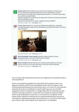 Aun necesitan más información de por que las asignaciones son preferenciales y
nada equitativas?
Existe una comisión encargada de la supervisión de los roles la cual es una
flagrante violación al RIT q esta contemplado dentro del CCT vigente y esta
conformada perpetuamente por las personas que a rv le sirven en ese particular
momento de manera incondicional, cuando tendría que ser una comisión
asignada de manera escalafonaria, en ningún lugar del CCT menciona que hay
una lista o que hay q anotarse, ni que tiene q ser votado en juntas de comité,
reitero, el procedimiento es muy claro y se encuentra en el capitulo 10 del
mismo, dicha violación al contrato que se viene permitiendo hace años por lo
cual todas las asignaciones quedan a merced de am y rv y no de los sobrecargos
que reciben lo que sobra después de la repartición a sus allegados.
 