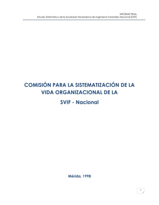 INFORME FINAL
Estudio Sistemático de la Sociedad Venezolana de Ingenieros Forestales Nacional (SVIF)
1
COMISIÓN PARA LA SISTEMATIZACIÓN DE LA
VIDA ORGANIZACIONAL DE LA
SVIF - Nacional
Mérida, 1998
 